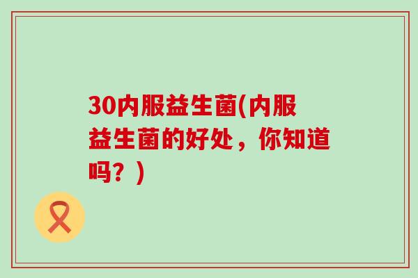 30内服益生菌(内服益生菌的好处，你知道吗？)