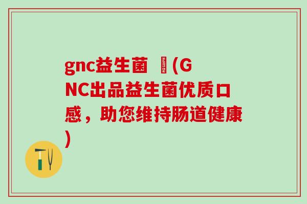 gnc益生菌 壞(GNC出品益生菌优质口感，助您维持肠道健康)