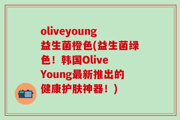 oliveyoung益生菌橙色(益生菌绿色！韩国Olive Young新推出的健康护肤神器！)
