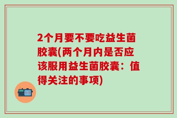 2个月要不要吃益生菌胶囊(两个月内是否应该服用益生菌胶囊：值得关注的事项)