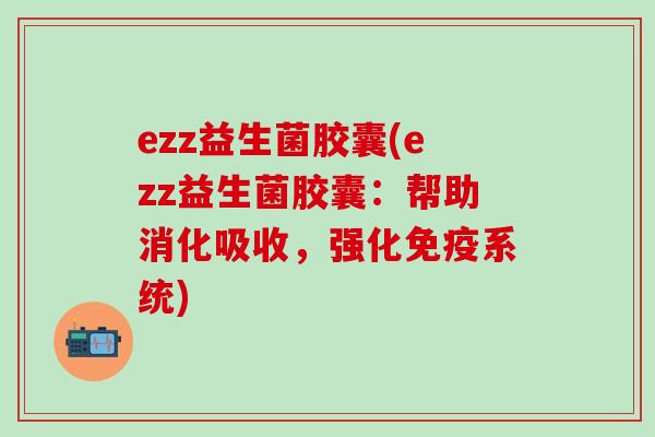 ezz益生菌胶囊(ezz益生菌胶囊：帮助消化吸收，强化系统)