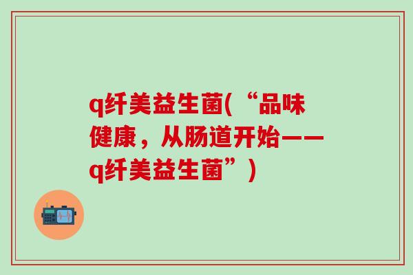 q纤美益生菌(“品味健康，从肠道开始——q纤美益生菌”)