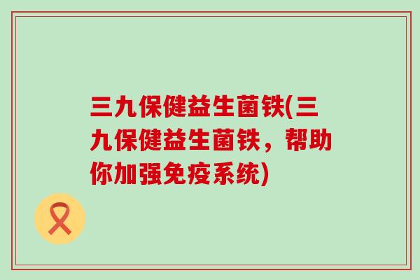 三九保健益生菌铁(三九保健益生菌铁,帮助你加强系统) 三九保健益生菌铁(三九保健益生菌铁,帮助你加强系统)