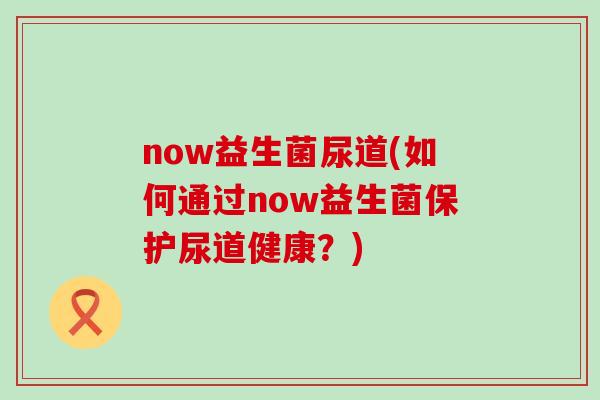 now益生菌尿道(如何通过now益生菌保护尿道健康？)