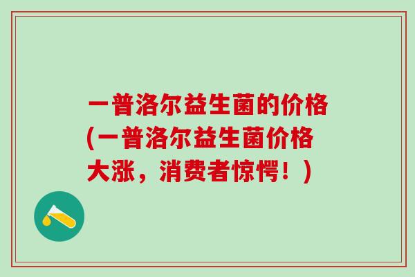 一普洛尔益生菌的价格(一普洛尔益生菌价格大涨，消费者惊愕！)