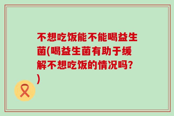 不想吃饭能不能喝益生菌(喝益生菌有助于缓解不想吃饭的情况吗？)