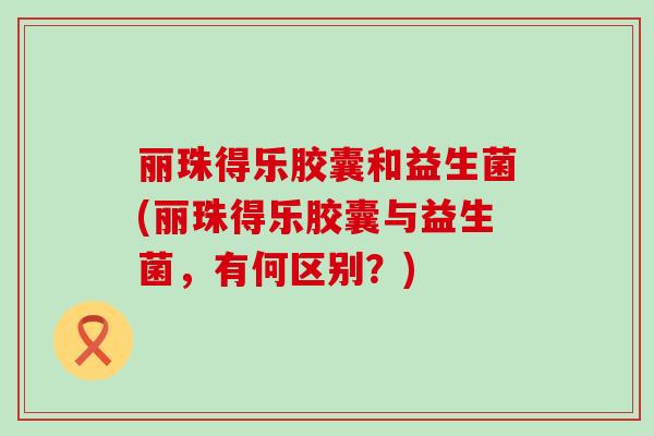 丽珠得乐胶囊和益生菌(丽珠得乐胶囊与益生菌，有何区别？)