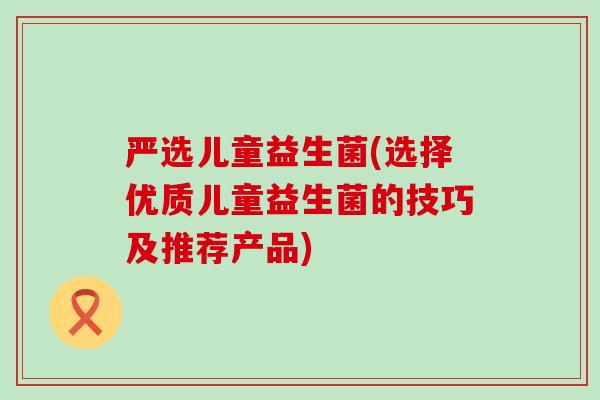 严选儿童益生菌(选择优质儿童益生菌的技巧及推荐产品)