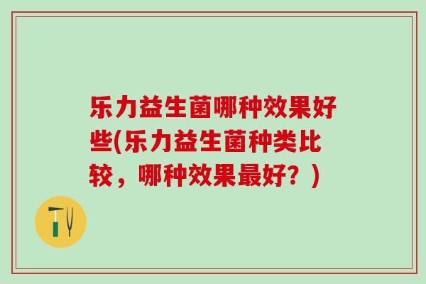 乐力益生菌哪种效果好些(乐力益生菌种类比较，哪种效果好？)