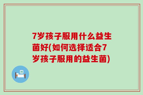 7岁孩子服用什么益生菌好(如何选择适合7岁孩子服用的益生菌)