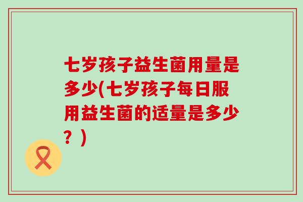 七岁孩子益生菌用量是多少(七岁孩子每日服用益生菌的适量是多少？)