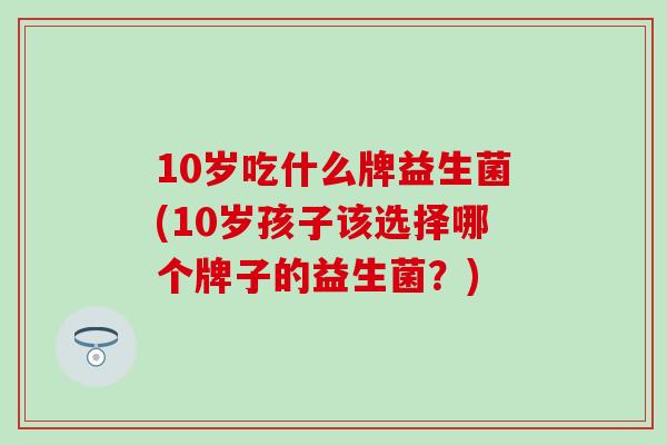 10岁吃什么牌益生菌(10岁孩子该选择哪个牌子的益生菌?) 10岁吃什么牌益生菌(10岁孩子该选择哪个牌子的益生菌?)