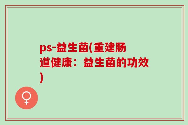 ps-益生菌(重建肠道健康:益生菌的功效) ps-益生菌(重建肠道健康:益生菌的功效)