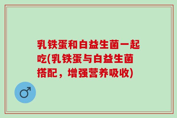 乳铁蛋和白益生菌一起吃(乳铁蛋与白益生菌搭配，增强营养吸收)