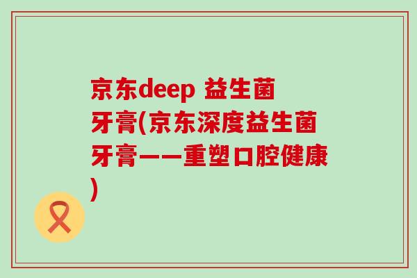 京东deep 益生菌牙膏(京东深度益生菌牙膏——重塑口腔健康)