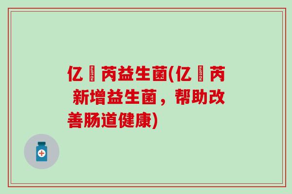 亿渼芮益生菌(亿渼芮 新增益生菌，帮助改善肠道健康)