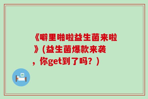 《噼里啪啦益生菌来啦 》(益生菌爆款来袭,你get到了吗?) 《噼里啪啦益生菌来啦 》(益生菌爆款来袭,你get到了吗?)