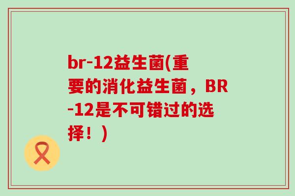 br-12益生菌(重要的消化益生菌，BR-12是不可错过的选择！)