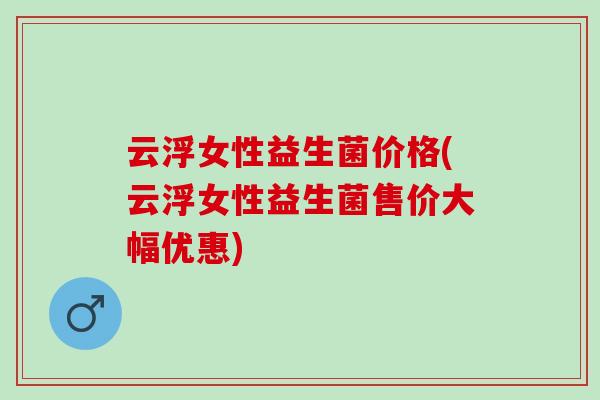 云浮女性益生菌价格(云浮女性益生菌售价大幅优惠)