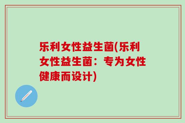 乐利女性益生菌(乐利女性益生菌：专为女性健康而设计)