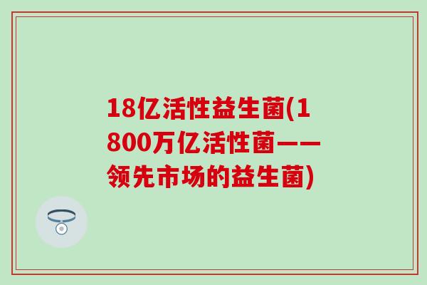 18亿活性益生菌(1800万亿活性菌——领先市场的益生菌)