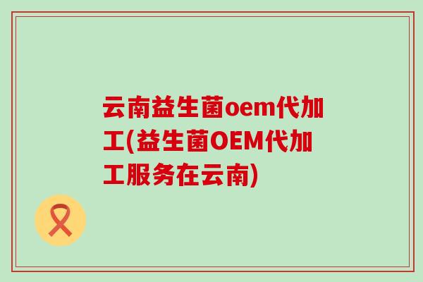 云南益生菌oem代加工(益生菌OEM代加工服务在云南)