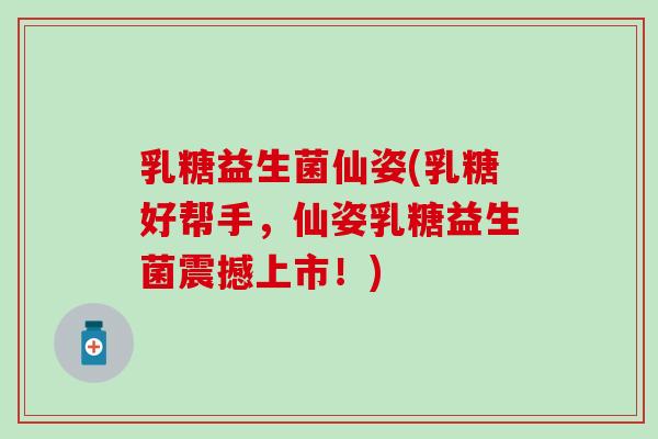 乳糖益生菌仙姿(乳糖好帮手，仙姿乳糖益生菌震撼上市！)