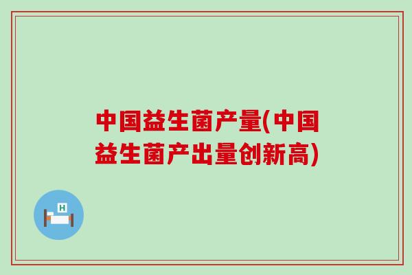 中国益生菌产量(中国益生菌产出量创新高)