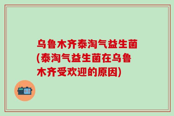 乌鲁木齐泰淘气益生菌(泰淘气益生菌在乌鲁木齐受欢迎的原因)