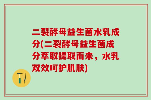 二裂酵母益生菌水乳成分(二裂酵母益生菌成分萃取提取而来，水乳双效呵护)