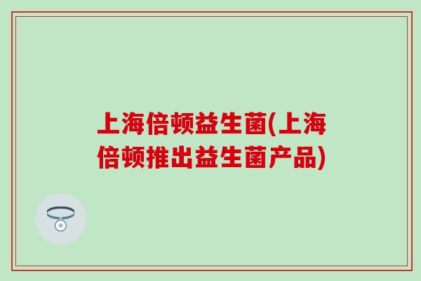 上海倍顿益生菌(上海倍顿推出益生菌产品)