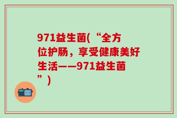 971益生菌(“全方位护肠，享受健康美好生活——971益生菌”)