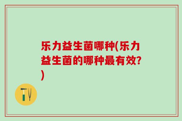 乐力益生菌哪种(乐力益生菌的哪种有效？)