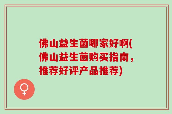 佛山益生菌哪家好啊(佛山益生菌购买指南，推荐好评产品推荐)