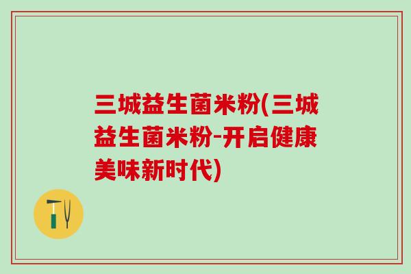 三城益生菌米粉(三城益生菌米粉-开启健康美味新时代)