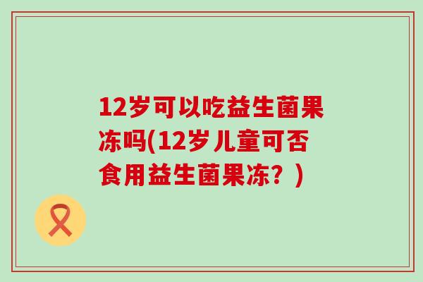 12岁可以吃益生菌果冻吗(12岁儿童可否食用益生菌果冻？)