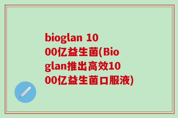 bioglan 1000亿益生菌(Bioglan推出高效1000亿益生菌口服液)