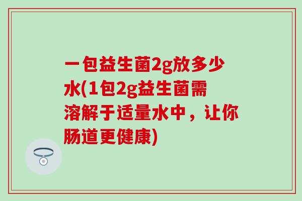 一包益生菌2g放多少水(1包2g益生菌需溶解于适量水中，让你肠道更健康)