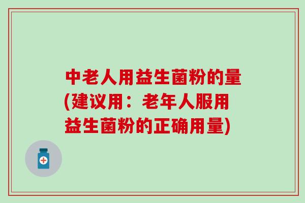 中老人用益生菌粉的量(建议用：老年人服用益生菌粉的正确用量)