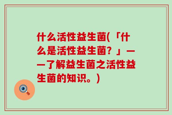 什么活性益生菌(「什么是活性益生菌？」——了解益生菌之活性益生菌的知识。)