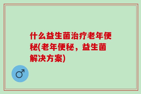 什么益生菌老年(老年，益生菌解决方案)