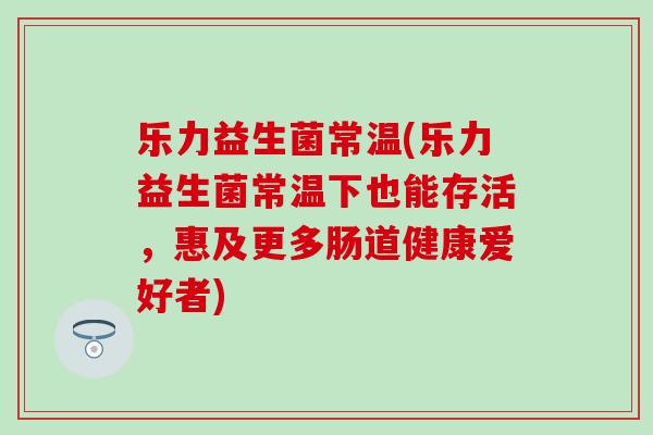 乐力益生菌常温(乐力益生菌常温下也能存活，惠及更多肠道健康爱好者)