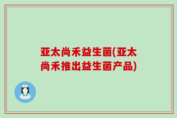 亚太尚禾益生菌(亚太尚禾推出益生菌产品)