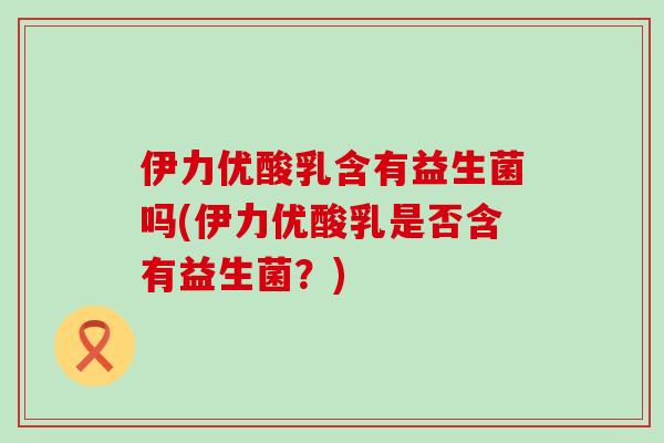 伊力优酸乳含有益生菌吗(伊力优酸乳是否含有益生菌？)