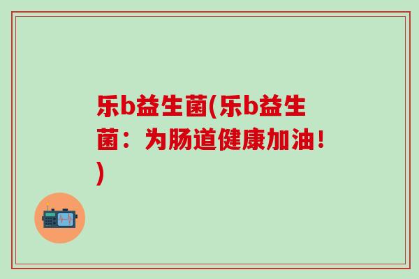 乐b益生菌(乐b益生菌：为肠道健康加油！)