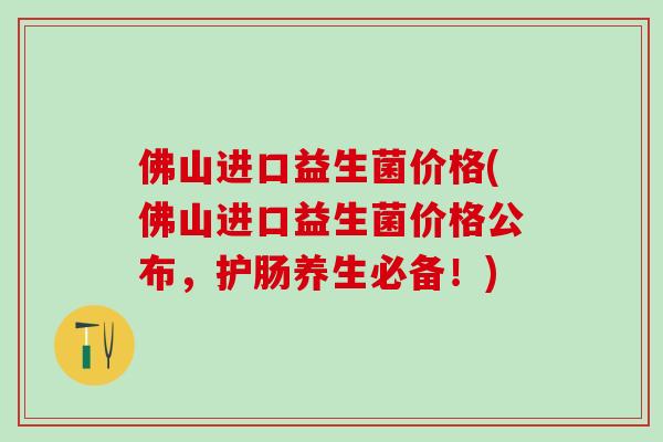 佛山进口益生菌价格(佛山进口益生菌价格公布,护肠养生必备!) 佛山进口益生菌价格(佛山进口益生菌价格公布,护肠养生必备!)