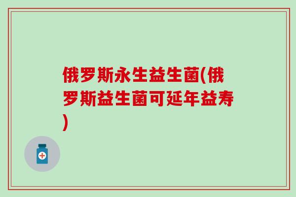 俄罗斯永生益生菌(俄罗斯益生菌可延年益寿)