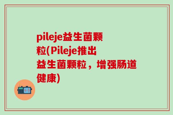 pileje益生菌颗粒(Pileje推出益生菌颗粒,增强肠道健康) pileje益生菌颗粒(Pileje推出益生菌颗粒,增强肠道健康)