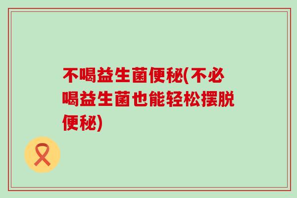 不喝益生菌(不必喝益生菌也能轻松摆脱)