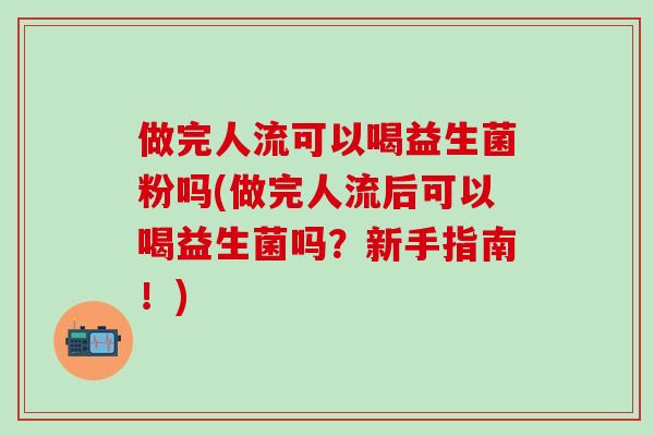 做完人流可以喝益生菌粉吗(做完人流后可以喝益生菌吗？新手指南！)